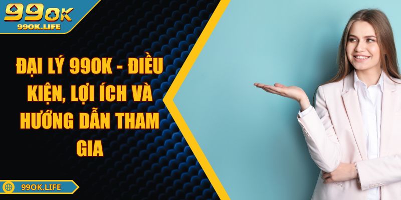 Đại Lý 99OK - Điều Kiện, Lợi Ích Và Hướng Dẫn Tham Gia