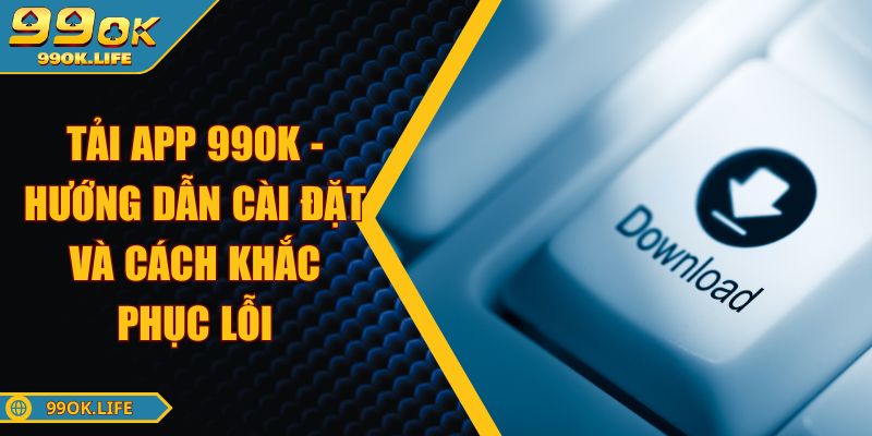 Tải App 99OK - Hướng Dẫn Cài Đặt Và Cách Khắc Phục Lỗi